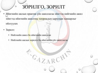 ЗОРИЛГО, ЗОРИЛТ
• Нйигмийн ажлын практик үйл ажиллагаа хйигээд нийгмийн ажил
хйигээд нйигмийн ажилтны хоорондын харилцан хамаарлыг
ойлгуулах
• Зорилт:
• Нийгмийн ажил ба нйигмийн ажилтан
• Нийгмийн ажлын зорилго ба нйигмийн үйл ажиллагаа
 