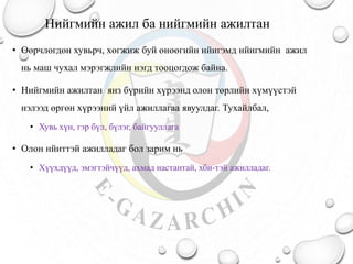 Нийгмийн ажил ба нийгмийн ажилтан
• Өөрчлөгдөн хувьрч, хөгжиж буй өнөөгийн нйигэмд нйигмийн ажил
нь маш чухал мэрэгжлийн нэгд тооцогдож байна.
• Нийгмийн ажилтан янз бүрийн хүрээнд олон төрлийн хүмүүстэй
нэлээд өргөн хүрээний үйл ажиллагаа явуулдаг. Тухайлбал,
• Хувь хүн, гэр бүл, бүлэг, байгууллага
• Олон нйиттэй ажилладаг бол зарим нь
• Хүүхдүүд, эмэгтэйчүүд, ахмад настантай, хби-тэй ажилладаг.
 