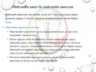Нийгмийн ажил ба нийгмийн ажилтан
• Нийгмийн ажилтан гэж хэнийг хэлэх вэ? Гэдэг асуултанд зарим
эрдэмтэд дараах 3 хэсгээс бүрдсэн тодорхойлолтыг өгсөн байна.
Үүнд,
• Нийгмийн ажилтан гэдэг бол:
• Мэргэжлийн хувьд бэлтгэгдсэн, шаардлагатай мэдлэг, ёс зүй, цогц
чадамжийг эзэмшсэн хүн.
• Юуны түрүүнд эмзэг бүлгийнхэнд /хүүхэд, ахмад настан, ядуус,
нйигмийн цөөнх, эмэгтэйчүүд, гэр бүлийн асуудал гэх мэт/ чиглэсэн
үйлчилгээ үзүүлэх, тэд өөрсдийгөө болон тэдний эргэн тойрны хүмүүс
нйигмийн институцийг өөрчлөхөл нь дэмжлэг үзүүлэхээр нийгмийн
хувьд хүлээн зөвшөөрөгдсөн хүн юм.
• На-тан нь нийгмийн хэрэгцээгээ хангах, хүндрэл бэрхшээлийш
арилгахад нь бусдад туслах зорилготой байдаг
 
