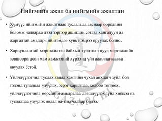 Нийгмийн ажил ба нийгмийн ажилтан
• Хүмүүс нйигмийн ажилтнаас туслалцаа авснаар өөрсдйин
боломж чадвараа дээд зэргээр ашиглан сэтгэл хангалуун аз
жаргалтай амьдарч нйигэмдээ хувь нэмрээ оруулах болно.
• Хариуцлагатай мэргэжилтэн байхын тулдтна-тнууд мэргэжлийн
зөвшөөрөгдсөн хэм хэмжээний хүрээнд үйл ажиллагааагаа
явуулах ёстой.
• Үйлчлүүлэгчид туслах явцад хамгийн чухал анхдагч зүйл бол
тэдэнд тулалцаа үзүүлэх, эерэг харилцаа, холбоо тогтоох,
үйлчлүүлэгчийг өөрсдйин амьдралаа дээшлүүлэх зүйл хийхэд нь
туслалцаа үзүүлэх явдал на-тны чадвар билээ.
 