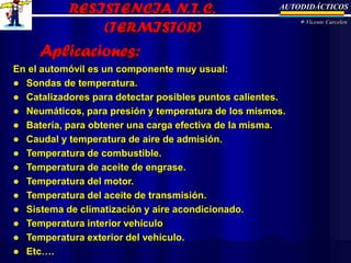 AUTODIDÁCTICOS
 Vicente Carcelen
Aplicaciones:
En el automóvil es un componente muy usual:
 Sondas de temperatura.
 Catalizadores para detectar posibles puntos calientes.
 Neumáticos, para presión y temperatura de los mismos.
 Batería, para obtener una carga efectiva de la misma.
 Caudal y temperatura de aire de admisión.
 Temperatura de combustible.
 Temperatura de aceite de engrase.
 Temperatura del motor.
 Temperatura del aceite de transmisión.
 Sistema de climatización y aire acondicionado.
 Temperatura interior vehículo
 Temperatura exterior del vehículo.
 Etc….
 