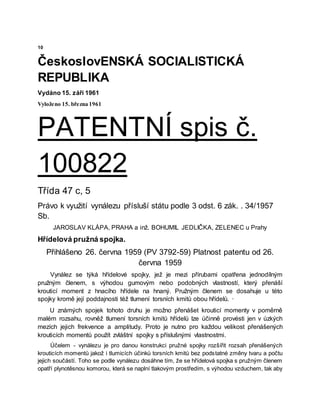 10
ČeskoslovENSKÁ SOCIALISTICKÁ
REPUBLIKA
Vydáno 15. září 1961
Vyloženo 15. března 1961
PATENTNÍ spis č.
100822
Třída 47 c, 5
Právo k využití vynálezu přísluší státu podle 3 odst. 6 zák. . 34/1957
Sb.
JAROSLAV KLÁPA, PRAHA a inž. BOHUMIL JEDLIČKA, ZELENEC u Prahy
Hřídelová pružná spojka.
Přihlášeno 26. června 1959 (PV 3792-59) Platnost patentu od 26.
června 1959
Vynález se týká hřídelové spojky, jež je mezi přírubami opatřena jednodílným
pružným členem, s výhodou gumovým nebo podobných vlastností, který přenáší
krouticí moment z hnacího hřídele na hnaný. Pružným členem se dosahuje u této
spojky kromě její poddajnosti též tlumení torsních kmitů obou hřídelů. ·
U známých spojek tohoto druhu je možno přenášet krouticí momenty v poměrně
malém rozsahu, rovněž tlumení torsních kmitů hřídelů lze účinně provésti jen v úzkých
mezích jejich frekvence a amplitudy. Proto je nutno pro každou velikost přenášených
krouticích momentů použít zvláštní spojky s příslušnými vlastnostmi.
Účelem - vynálezu je pro danou konstrukci pružné spojky rozšířit rozsah přenášených
krouticích momentů jakož i tlumicích účinků torsních kmitů bez podstatné změny tvaru a počtu
jejich součástí. Toho se podle vynálezu dosáhne tím, že se hřídelová spojka s pružným členem
opatří plynotěsnou komorou, která se naplní tlakovým prostředím, s výhodou vzduchem, tak aby
 