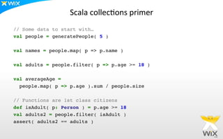 Scala	
  collec[ons	
  primer	
  
// Some data to start with…!
val people = generatePeople( 5 )!
!
val names = people.map( p => p.name )!
!
val adults = people.filter( p => p.age >= 18 )!
!
val averageAge = !
people.map( p => p.age ).sum / people.size!
!
// Functions are 1st class citizens!
def isAdult( p: Person ) = p.age >= 18!
val adults2 = people.filter( isAdult )!
assert( adults2 == adults )	
  
 