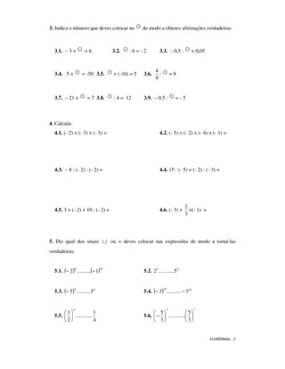 3. Indica o número que deves colocar no ○ de modo a obteres afirmações verdadeiras:
3.1. – 3 × ○ = 6 3.2. ○ : 6 = - 2 3.3. – 0,5 : ○= 0,05
3.4. 5 × ○ = -50 3.5. ○ × (-10) = 5 3.6.
9
4
: ○ = 9
3.7. – 21 × ○ = 7 3.8. ○ : 4 = 12 3.9. – 0,5 : ○= - 5
4. Calcula:
4.1. (- 2) × (- 3) × (- 5) = 4.2. (- 5) × (- 2) × (- 4) × (- 1) =
4.3. – 8 : (- 2) : (- 2) = 4.4. 15 : (- 5) × (- 2) : (- 3) =
4.5. 3 × (- 2) + 10 : (- 2) = 4.6. (- 3) +
3
2
×(- 1) =
5. Diz qual dos sinais 〈〉, ou = deves colocar nas expressões de modo a torná-las
verdadeiras.
5.1. ( ) ( )160
1...........2 −− 5.2. 43
5............2
5.3. ( ) 44
5...........5− 5.4. ( ) 1616
3...........3 −−
5.5.
4
1
.............
2
1
2






5.6.
77
3
5
.............
3
5












−
(continua...)
 