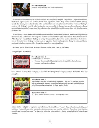 10
The first clinical trial of nutrition on record occurred at the University of Babylon.11
By order of King Nebuchadnezzar,
the Hebrew captive Daniel and his three friends were expected to eat the daily dainties of his royal table. History
records that Daniel purposed or decided in his heart that he would not defile himself with the portion of the king’s
meat, or with the king’s wine. He asked Melzar, the man responsible for the captives’ care, for an alternative. Daniel
proposed a ten-day trial of a plant-based diet and water, after which Melzar could compare them with the others eating
the king’s fare.
The trial results? Daniel and his friends looked healthier than the other students; therefore, permission was granted for
their chosen diet. God honored their allegiance and blessed them with knowledge and skill in all their Chaldean classes.
When they were brought before the king for testing three years later, they scored ten times better than all other wise
men in the realm. Since the king was impressed, he appointed Daniel to a key position during his reign, and Daniel
continued in high government office through the reign of two succeeding kings.
Like Daniel and his three friends, we have a choice to eat the world’s way or God’s way.
Four principles of nutrition
Good nutrition is more about what you do eat, rather than being about what you don’t eat. Remember these four
principles.
Eat one-half to a full plate of vegetables and/or fruits and fiber-rich foods. They are cheaper, healthier, satisfying, and
nutritious. Foods with deep color are rich in vitamins, minerals, and essential nutrients. These have more vitamins,
minerals, and essential nutrients. The deeper the color, the more nutrients. Greens are packed full of minerals and
vitamins.
PowerPoint©
Slide 42
3. Look for the “rainbow colors”—foods rich in color
PowerPoint©
Slide 41
If you eat 6-8 servings of non-starchy vegetables a day and 2-4 servings of fruits,
and use appropriate amounts of unrefined whole grains, you will gradually begin
to feel better and acquire a taste for these healthy foods.
PowerPoint©
Slide 40
Four Principles of Nutrition
1. Consider choosing a healthy diet primarily of vegetables, fruits, berries,
legumes, whole grains and nuts.
PowerPoint©
Slide 39
[Biblical story of Daniel and his 3 companions]
 