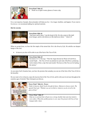 11
For a vast majority of people, these principles will help you live—live longer, healthier, and happier. If you want to
live forever, we recommend adding two spiritual nutrients.
Diet for eternity
When we accept Jesus, we have the first staple of the eternal diet. He is the Bread of Life. He satisfies our deepest
hunger of the soul.
 In heaven you also will be able to eat of the fruit of the Tree of Life.
As you enjoy God’s bounties here, you have the promise that someday you can eat of the fruit of the Tree of Life in
the hereafter.
Do you want to live in heaven, enjoy the luscious fruit of the Tree of Life, and be with your loved ones throughout the
ceaseless ages of eternity? May God grant you that joy.
PowerPoint©
Slide 43
4. Drink six to eight 8-ounce glasses of water a day.
PowerPoint©
Slide 44
“And Jesus said to them, ‘I am the bread of life. He who comes to Me shall
never hunger, and he who believes in Me shall never thirst.’ ” John 6:35
PowerPoint©
Slide 45
Revelation 22:1-2 Message. “Then the Angel showed me Water-of-Life River,
crystal bright. . .The Tree of Life was planted on each side of the River, producing
twelve kinds of fruit, a ripe fruit each month. The leaves of the Tree are for healing
the nations.”
Power Point©
Slide 47
Help me to eat foods that will give me a strong, healthy body and clear mind to
serve others. When this earthly journey is over, may I be present with You at Your
banquet table. Amen.
Power Point©
Slide 46 - Prayer
Father in heaven, thank You for the gift of choice. Help me to choose wisely. The
apostle Paul said, “Whether you eat or drink or whatever you do, do all to the
glory of God.”
 