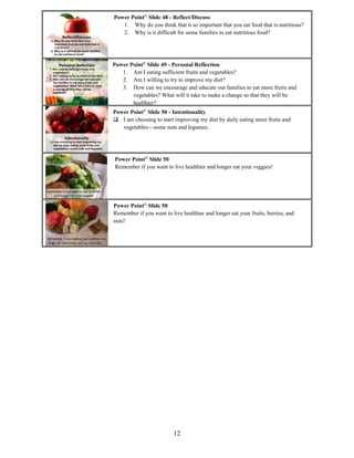 12
Power Point©
Slide 48 - Reflect/Discuss
1. Why do you think that it so important that you eat food that is nutritious?
2. Why is it difficult for some families to eat nutritious food?
Power Point©
Slide 49 - Personal Reflection
1. Am I eating sufficient fruits and vegetables?
2. Am I willing to try to improve my diet?
3. How can we encourage and educate our families to eat more fruits and
vegetables? What will it take to make a change so that they will be
healthier?
Power Point©
Slide 50 - Intentionality
 I am choosing to start improving my diet by daily eating more fruits and
vegetables—some nuts and legumes.
Power Point©
Slide 50
Remember if you want to live healthier and longer eat your veggies!
Power Point©
Slide 50
Remember if you want to live healthier and longer eat your fruits, berries, and
nuts!
 