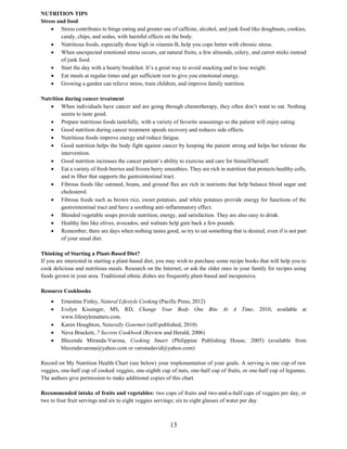 13
NUTRITION TIPS
Stress and food
 Stress contributes to binge eating and greater use of caffeine, alcohol, and junk food like doughnuts, cookies,
candy, chips, and sodas, with harmful effects on the body.
 Nutritious foods, especially those high in vitamin B, help you cope better with chronic stress.
 When unexpected emotional stress occurs, eat natural fruits, a few almonds, celery, and carrot sticks instead
of junk food.
 Start the day with a hearty breakfast. It’s a great way to avoid snacking and to lose weight.
 Eat meals at regular times and get sufficient rest to give you emotional energy.
 Growing a garden can relieve stress, train children, and improve family nutrition.
Nutrition during cancer treatment
 When individuals have cancer and are going through chemotherapy, they often don’t want to eat. Nothing
seems to taste good.
 Prepare nutritious foods tastefully, with a variety of favorite seasonings so the patient will enjoy eating.
 Good nutrition during cancer treatment speeds recovery and reduces side effects.
 Nutritious foods improve energy and reduce fatigue.
 Good nutrition helps the body fight against cancer by keeping the patient strong and helps her tolerate the
intervention.
 Good nutrition increases the cancer patient’s ability to exercise and care for himself/herself.
 Eat a variety of fresh berries and frozen berry smoothies. They are rich in nutrition that protects healthy cells,
and in fiber that supports the gastrointestinal tract.
 Fibrous foods like oatmeal, beans, and ground flax are rich in nutrients that help balance blood sugar and
cholesterol.
 Fibrous foods such as brown rice, sweet potatoes, and white potatoes provide energy for functions of the
gastrointestinal tract and have a soothing anti-inflammatory effect.
 Blended vegetable soups provide nutrition, energy, and satisfaction. They are also easy to drink.
 Healthy fats like olives, avocados, and walnuts help gain back a few pounds.
 Remember, there are days when nothing tastes good, so try to eat something that is desired, even if is not part
of your usual diet.
Thinking of Starting a Plant-Based Diet?
If you are interested in starting a plant-based diet, you may wish to purchase some recipe books that will help you to
cook delicious and nutritious meals. Research on the Internet, or ask the older ones in your family for recipes using
foods grown in your area. Traditional ethnic dishes are frequently plant-based and inexpensive.
Resource Cookbooks
 Ernestine Finley, Natural Lifestyle Cooking (Pacific Press, 2012)
 Evelyn Kissinger, MS, RD, Change Your Body One Bite At A Time, 2010, available at
www.lifestylematters.com.
 Karen Houghton, Naturally Gourmet (self-published, 2010)
 Neva Brackett, 7 Secrets Cookbook (Review and Herald, 2006)
 Blecenda Miranda-Varona, Cooking Smart (Philippine Publishing House, 2005) (available from
blecendavarona@yahoo.com or varonadavid@yahoo.com)
Record on My Nutrition Health Chart (see below) your implementation of your goals. A serving is one cup of raw
veggies, one-half cup of cooked veggies, one-eighth cup of nuts, one-half cup of fruits, or one-half cup of legumes.
The authors give permission to make additional copies of this chart.
Recommended intake of fruits and vegetables: two cups of fruits and two-and-a-half cups of veggies per day, or
two to four fruit servings and six to eight veggies servings; six to eight glasses of water per day.
 