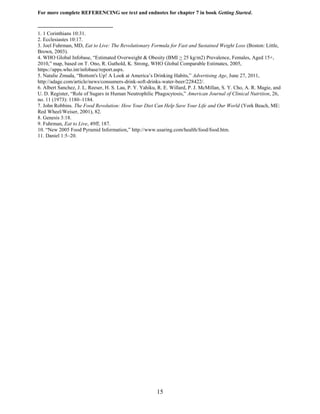 15
For more complete REFERENCING see text and endnotes for chapter 7 in book Getting Started.
1. 1 Corinthians 10:31.
2. Ecclesiastes 10:17.
3. Joel Fuhrman, MD, Eat to Live: The Revolutionary Formula for Fast and Sustained Weight Loss (Boston: Little,
Brown, 2003).
4. WHO Global Infobase, “Estimated Overweight & Obesity (BMI > 25 kg/m2) Prevalence, Females, Aged 15+,
2010,” map, based on T. Ono, R. Guthold, K. Strong, WHO Global Comparable Estimates, 2005,
https://apps.who.int/infobase/report.aspx.
5. Natalie Zmuda, “Bottom's Up! A Look at America’s Drinking Habits,” Advertising Age, June 27, 2011,
http://adage.com/article/news/consumers-drink-soft-drinks-water-beer/228422/.
6. Albert Sanchez, J. L. Reeser, H. S. Lau, P. Y. Yahiku, R. E. Willard, P. J. McMillan, S. Y. Cho, A. R. Magie, and
U. D. Register, “Role of Sugars in Human Neutrophilic Phagocytosis,” American Journal of Clinical Nutrition, 26,
no. 11 (1973): 1180–1184.
7. John Robbins. The Food Revolution: How Your Diet Can Help Save Your Life and Our World (York Beach, ME:
Red Wheel/Weiser, 2001), 82.
8. Genesis 3:18.
9. Fuhrman, Eat to Live, 49ff, 187.
10. “New 2005 Food Pyramid Information,” http://www.usaring.com/health/food/food.htm.
11. Daniel 1:5–20.
 