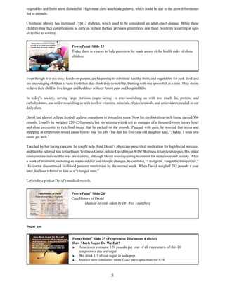 5
vegetables and fruits seem distasteful. High-meat diets accelerate puberty, which could be due to the growth hormones
fed to animals.
Childhood obesity has increased Type 2 diabetes, which used to be considered an adult-onset disease. While these
children may face complications as early as in their thirties, previous generations saw these problems occurring at ages
sixty-five to seventy.
Even though it is not easy, hands-on parents are beginning to substitute healthy fruits and vegetables for junk food and
are encouraging children to taste foods that they think they do not like. Starting with one spoon full at a time. They desire
to have their child to live longer and healthier without future pain and hospital bills.
In today’s society, serving large portions (super-sizing) is over-nourishing us with too much fat, protein, and
carbohydrates, and under-nourishing us with too few vitamins, minerals, phytochemicals, and antioxidants needed in our
daily diets.
David had played college football and run marathons in his earlier years. Now his six-foot-three-inch frame carried 336
pounds. Usually he weighed 220–250 pounds, but his sedentary desk job as manager of a thousand-room luxury hotel
and close proximity to rich food meant that he packed on the pounds. Plagued with pain, he worried that stress and
snapping at employees would cause him to lose his job. One day his five-year-old daughter said, “Daddy, I wish you
could get well.”
Touched by her loving concern, he sought help. First David’s physician prescribed medication for high blood pressure,
and then he referred him to the Guam Wellness Center, where David began WIN! Wellness lifestyle strategies. His initial
examinations indicated he was pre-diabetic, although David was requesting treatment for depression and anxiety. After
a week of treatment, including an improved diet and lifestyle changes, he confided, “I feel great. Forget the tranquilizer.”
His doctor discontinued his blood pressure medication by the second week. When David weighed 202 pounds a year
later, his boss referred to him as a “changed man.”
Let’s take a peek at David’s medical records.
Sugar use
PowerPoint©
Slide 25 (Progressive Disclosure 4 clicks)
How Much Sugar Do We Eat?
 Americans consume 150 pounds per year of all sweeteners, of this 20
teaspoons a day are sugar.
 We drink 1/3 of our sugar in soda pop.
 Mexico now consumes more Coke per capita than the U.S.
PowerPoint©
Slide 23
Today there is a move to help parents to be made aware of the health risks of obese
children.
PowerPoint©
Slide 24
Case History of David
Medical records taken by Dr. Wes Youngberg
 