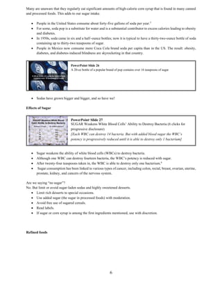 6
Many are unaware that they regularly eat significant amounts of high-calorie corn syrup that is found in many canned
and processed foods. This adds to our sugar intake.
 People in the United States consume about forty-five gallons of soda per year.5
 For some, soda pop is a substitute for water and is a substantial contributor to excess calories leading to obesity
and diabetes.
 In 1950s, soda came in six and a half–ounce bottles; now it is typical to have a thirty-two-ounce bottle of soda
containing up to thirty-two teaspoons of sugar.
 People in Mexico now consume more Coca Cola brand soda per capita than in the US. The result: obesity,
diabetes, and diabetes-induced blindness are skyrocketing in that country.
 Sodas have grown bigger and bigger, and so have we!
Effects of Sugar
 Sugar weakens the ability of white blood cells (WBCs) to destroy bacteria.
 Although one WBC can destroy fourteen bacteria, the WBC’s potency is reduced with sugar.
 After twenty-four teaspoons taken in, the WBC is able to destroy only one bacterium.6
 Sugar consumption has been linked to various types of cancer, including colon, rectal, breast, ovarian, uterine,
prostate, kidney, and cancers of the nervous system.
Are we saying “no sugar”?
No. But limit or avoid sugar-laden sodas and highly sweetened desserts.
 Limit rich desserts to special occasions.
 Use added sugar (the sugar in processed foods) with moderation.
 Avoid free use of sugared cereals.
 Read labels.
 If sugar or corn syrup is among the first ingredients mentioned, use with discretion.
Refined foods
PowerPoint©
Slide 27
SUGAR Weakens White Blood Cells’ Ability to Destroy Bacteria (6 clicks for
progressive disclosure)
[Each WBC can destroy 14 bacteria. But with added blood sugar the WBC’s
potency is progressively reduced until it is able to destroy only 1 bacterium]
PowerPoint©
Slide 26
A 20-oz bottle of a popular brand of pop contains over 16 teaspoons of sugar
 