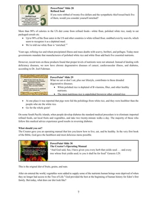 7
More than 90% of calories in the US diet come from refined foods—white flour, polished white rice, ready to eat
packaged cereals etc.
 Up to 98% of the flour eaten in the US and other countries is white refined flour, snubbed even by weevils, which
seem to recognize it as a depleted meal.
 We’re told our white flour is “enriched.”7
Years ago, refining rice and wheat precipitated illness and mass deaths with scurvy, beriberi, and pellagra. Today most
governments mandate that manufacturers of polished white rice and white flour add back five essential nutrients.
However, recent tests on these products found that proper levels of nutrients were not attained. Instead of dealing with
deficiency diseases, we now have chronic degenerative diseases of cancer, cardiovascular illness, and diabetes,
according to Dr. Joel Fuhrman.
 At one place it was reported that pigs were fed the polishings from white rice, and they were healthier than the
people who ate the white rice.
 Go for the whole grain!
On some South Pacific islands, when people develop diabetes the standard medical procedure is to eliminate imported
refined foods, eat local fruits and vegetables, and take two twenty-minute walks a day. The majority of those who
follow this medical advice experience good results in reversing diabetes.
What should you eat?
The Creator gave you an operating manual that lets you know how to live, eat, and be healthy. In the very first book
of the Bible, God gave the healthiest and most delicious menu possible.
This is the original diet of fruits, grains, and nuts.
After sin entered the world, vegetables were added to supply some of the nutrients human beings were deprived of when
they no longer had access to the Tree of Life.8
God provided the best at the beginning of human history for Eden’s first
family. But today, what does our diet look like?
PowerPoint©
Slide 28
Refined food
If you were robbed of twenty-five dollars and the sympathetic thief tossed back five
of them, would you consider yourself enriched?
PowerPoint©
Slide 30
The Creator’s Operating Manual
“And God said, See, I have given you every herb that yields seed . . . and every
tree whose fruit yields seed; to you it shall be for food” Genesis l:29.
PowerPoint©
Slide 29
What we eat or don’t eat, plus our lifestyle, contributes to these dreaded
degenerative diseases.
 White polished rice is depleted of B vitamins, fiber, and other healthy
nutrients.
 The most nutritious rice is unpolished brown/or other colored rice.
 