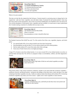 8
What is it in your country?
This does not look like the original diet that God gave. Current research is convincing many to change back to the
original diet—add more fruits, vegetables, nuts and reduce intake of saturated fat and animal products. Some may
have been raised on meat and potatoes, and in times of economic hardship they were thankful to have any food at all.
Now with the abundance of whole grains, fruits, vegetables and nuts available, it is much easier to enjoy a plant-based
diet. Consider starting a transition to a healthier diet one step at a time.
The Standard American Diet (SAD)9
has only 7% of the calories from fruits, nuts, vegetables, legumes, and whole
grains.
 For optimal health, 80% of our calories should come from these food groups.
 Recommendations are that less than 5% of our calories should come from animal products,
 But the studies indicate 42% comes from meats, dairy foods, and eggs.
 Some areas of South America have even higher percentages.
A large 51% of calories come from refined starches. As we move toward 10% or less refined starches in our diet, we
will feel better and keep trim. We will be on a program to help us avoid diabetes, arthritis, and other degenerative
diseases.
These foods contain a wide variety of protective substances. Include in your menu foods like cruciferous vegetables—
cauliflower, broccoli, and Brussels sprouts—and greens and cabbage at least three times a week, and enjoy a raw salad
containing at least three vegetables every day. A daily raw salad can reduce heart disease risk by almost 25%. Consuming
cruciferous vegetables may reduce your risk of cancer. Lightly cook or steam vegetables to retain nutrients.
PowerPoint©
Slide 31
U.S. Food Consumption by Calories
51% Refined and processed foods
42% Dairy and animal foods
7% Fruits and vegetables
PowerPoint©
Slide 33
Research shows that a high intake of both raw and cooked vegetables can reduce
cancer risk by 50%!1
PowerPoint©
Slide 34
Legumes, including beans, peas, and lentils provide three times more protein and
fiber than do other starches.
PowerPoint©
Slide 32
The Standard American Diet (SAD)
What it is (red bar).
Recommendation on what it should be (blue bar).
 