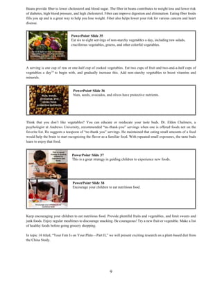 9
Beans provide fiber to lower cholesterol and blood sugar. The fiber in beans contributes to weight loss and lower risk
of diabetes, high blood pressure, and high cholesterol. Fiber can improve digestion and elimination. Eating fiber foods
fills you up and is a great way to help you lose weight. Fiber also helps lower your risk for various cancers and heart
disease.
A serving is one cup of raw or one-half cup of cooked vegetables. Eat two cups of fruit and two-and-a-half cups of
vegetables a day10
to begin with, and gradually increase this. Add non-starchy vegetables to boost vitamins and
minerals.
Think that you don’t like vegetables? You can educate or reeducate your taste buds. Dr. Elden Chalmers, a
psychologist at Andrews University, recommended “no-thank-you” servings when one is offered foods not on the
favorite list. He suggests a teaspoon of “no thank you” servings. He maintained that eating small amounts of a food
would help the brain to start recognizing the flavor as a familiar food. With repeated small exposures, the taste buds
learn to enjoy that food.
Keep encouraging your children to eat nutritious food. Provide plentiful fruits and vegetables, and limit sweets and
junk foods. Enjoy regular mealtimes to discourage snacking. Be courageous! Try a new fruit or vegetable. Make a list
of healthy foods before going grocery shopping.
In topic 14 titled, “Your Fate Is on Your Plate—Part II,” we will present exciting research on a plant-based diet from
the China Study.
PowerPoint©
Slide 36
Nuts, seeds, avocados, and olives have protective nutrients.
PowerPoint©
Slide 37
This is a great strategy in guiding children to experience new foods.
PowerPoint©
Slide 35
Eat six to eight servings of non-starchy vegetables a day, including raw salads,
cruciferous vegetables, greens, and other colorful vegetables.
PowerPoint©
Slide 38
Encourage your children to eat nutritious food.
 