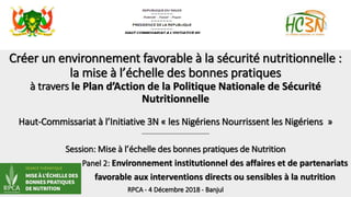 Créer un environnement favorable à la sécurité nutritionnelle :
la mise à l’échelle des bonnes pratiques
à travers le Plan d’Action de la Politique Nationale de Sécurité
Nutritionnelle
Haut-Commissariat à l’Initiative 3N « les Nigériens Nourrissent les Nigériens »
---------------------------------------------------
Session: Mise à l’échelle des bonnes pratiques de Nutrition
Panel 2: Environnement institutionnel des affaires et de partenariats
favorable aux interventions directs ou sensibles à la nutrition
RPCA - 4 Décembre 2018 - Banjul
 