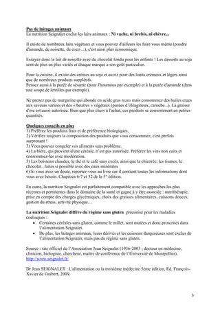3
Pas de laitages animaux
La nutrition Seignalet exclut les laits animaux : Ni vache, ni brebis, ni chèvre...
Il existe de nombreux laits végétaux et vous pouvez d'ailleurs les faire vous même (poudre
d'amande, de noisette, de coco ...), c'est ainsi plus économique.
Essayez donc le lait de noisette avec du chocolat fondu pour les enfants ! Les desserts au soja
sont de plus en plus variés et chaque marque a son goût particulier.
Pour la cuisine, il existe des crèmes au soja et au riz pour des liants crémeux et légers ainsi
que de nombreux produits supplétifs.
Pensez aussi à la purée de sésame (pour l'houmous par exemple) et à la purée d'amande (dans
une soupe de lentilles par exemple).
Ne prenez pas de margarine qui abonde en acide gras trans mais consommez des huiles crues
aux saveurs variées et des « beurres » végétaux (purées d’oléagineux, caroube...). La graisse
d'oie est aussi autorisée. Bien que plus chers à l'achat, ces produits se consomment en petites
quantités.
Quelques conseils en plus
1) Préférez les produits frais et de préférence biologiques,
2) Vérifiez toujours la composition des produits que vous consommez, c'est parfois
surprenant !
3) Vous pouvez congeler vos aliments sans problème.
4) La bière, qui provient d'une céréale, n’est pas autorisée. Préférez les vins non cuits et
consommez-les avec modération.
5) Les boissons chaudes, le thé et le café sans excès, ainsi que la chicorée, les tisanes, le
chocolat...faites si possible avec des eaux minérales
6) Si vous avez un doute, reportez-vous au livre car il contient toutes les informations dont
vous avez besoin. Chapitres 6-7 et 32 de la 5° édition.
En outre, la nutrition Seignalet est parfaitement compatible avec les approches les plus
récentes et pertinentes dans le domaine de la santé et gagne à y être associée : nutrithérapie,
prise en compte des charges glycémiques, choix des graisses alimentaires, cuissons douces,
gestion du stress, activité physique…
La nutrition Seignalet diffère du régime sans gluten préconisé pour les maladies
coeliaques :
 Certaines céréales sans gluten, comme le millet, sont mutées et donc proscrites dans
l’alimentation Seignalet.
 De plus, les laitages animaux, leurs dérivés et les cuissons dangereuses sont exclus de
l’alimentation Seignalet, mais pas du régime sans gluten.
Source : site officiel de l’Association Jean Seignalet (1936-2003 ; docteur en médecine,
clinicien, biologiste, chercheur, maître de conférence de l’Université de Montpellier).
http://www.seignalet.fr/
Dr Jean SEIGNALET : L'alimentation ou la troisième médecine 5ème édition, Ed. François-
Xavier de Guibert, 2009.
 