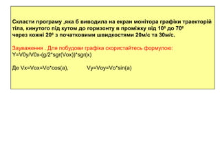 Скласти програму ,яка б виводила на екран монітора графіки траекторій
тіла, кинутого під кутом до горизонту в проміжку від 100
до 700
через кожні 200
з початковими швидкостями 20м/с та 30м/с.
Зауваження . Для побудови графіка скористайтесь формулою:
Y=V0y/V0x-(g/2*sgr(Vox))*sgr(x)
Де Vx=Vox=Vo*cos(a), Vy=Voy=Vo*sin(a)
 