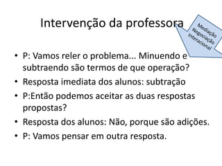 Intervenção da professora
• P: Vamos reler o problema... Minuendo e
subtraendo são termos de que operação?
• Resposta imediata dos alunos: subtração
• P:Então podemos aceitar as duas respostas
propostas?
• Resposta dos alunos: Não, porque são adições.
• P: Vamos pensar em outra resposta.
 
