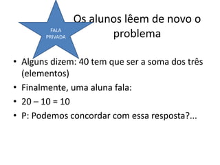 Os alunos lêem de novo o
problema
• Alguns dizem: 40 tem que ser a soma dos três
(elementos)
• Finalmente, uma aluna fala:
• 20 – 10 = 10
• P: Podemos concordar com essa resposta?...
FALA
PRIVADA
 