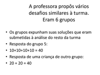 A professora propôs vários
desafios similares à turma.
Eram 6 grupos
• Os grupos expunham suas soluções que eram
submetidas à análise do resto da turma
• Resposta do grupo 5:
• 10+10+10+10 = 40
• Resposta de uma criança de outro grupo:
• 20 + 20 = 40
 