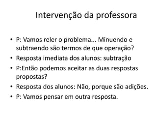Intervenção da professora
• P: Vamos reler o problema... Minuendo e
subtraendo são termos de que operação?
• Resposta imediata dos alunos: subtração
• P:Então podemos aceitar as duas respostas
propostas?
• Resposta dos alunos: Não, porque são adições.
• P: Vamos pensar em outra resposta.
 