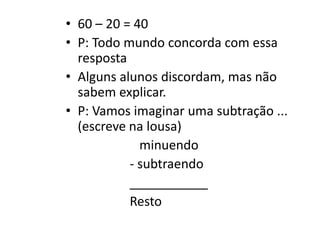 • 60 – 20 = 40
• P: Todo mundo concorda com essa
resposta
• Alguns alunos discordam, mas não
sabem explicar.
• P: Vamos imaginar uma subtração ...
(escreve na lousa)
minuendo
- subtraendo
___________
Resto
 