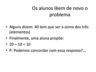Os alunos lêem de novo o
problema
• Alguns dizem: 40 tem que ser a soma dos três
(elementos)
• Finalmente, uma aluna propôe:
• 20 – 10 = 10
• P: Podemos concordar com essa resposta?...
 
