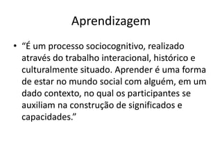 Aprendizagem
• “É um processo sociocognitivo, realizado
através do trabalho interacional, histórico e
culturalmente situado. Aprender é uma forma
de estar no mundo social com alguém, em um
dado contexto, no qual os participantes se
auxiliam na construção de significados e
capacidades.”
 