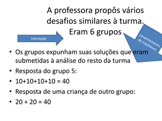 A professora propôs vários
desafios similares à turma.
Eram 6 grupos
• Os grupos expunham suas soluções que eram
submetidas à análise do resto da turma
• Resposta do grupo 5:
• 10+10+10+10 = 40
• Resposta de uma criança de outro grupo:
• 20 + 20 = 40
Interação
 