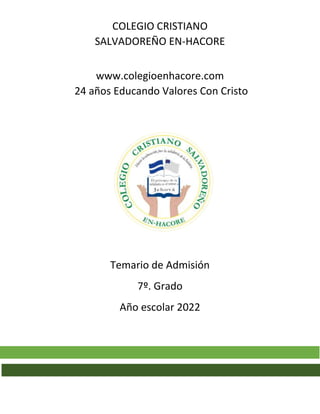 COLEGIO CRISTIANO
SALVADOREÑO EN-HACORE
www.colegioenhacore.com
24 años Educando Valores Con Cristo
Temario de Admisión
7º. Grado
Año escolar 2022
 