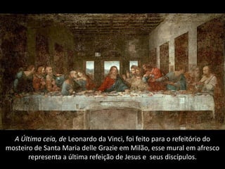 A Última ceia, de Leonardo da Vinci, foi feito para o refeitório do
mosteiro de Santa Maria delle Grazie em Milão, esse mural em afresco
       representa a última refeição de Jesus e seus discípulos.
 