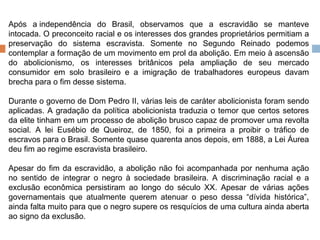 Após a independência do Brasil, observamos que a escravidão se manteve intocada. O preconceito racial e os interesses dos grandes proprietários permitiam a preservação do sistema escravista. Somente no Segundo Reinado podemos contemplar a formação de um movimento em prol da abolição. Em meio à ascensão do abolicionismo, os interesses britânicos pela ampliação de seu mercado consumidor em solo brasileiro e a imigração de trabalhadores europeus davam brecha para o fim desse sistema. Durante o governo de Dom Pedro II, várias leis de caráter abolicionista foram sendo aplicadas. A gradação da política abolicionista traduzia o temor que certos setores da elite tinham em um processo de abolição brusco capaz de promover uma revolta social. A lei Eusébio de Queiroz, de 1850, foi a primeira a proibir o tráfico de escravos para o Brasil. Somente quase quarenta anos depois, em 1888, a Lei Áurea deu fim ao regime escravista brasileiro. Apesar do fim da escravidão, a abolição não foi acompanhada por nenhuma ação no sentido de integrar o negro à sociedade brasileira. A discriminação racial e a exclusão econômica persistiram ao longo do século XX. Apesar de várias ações governamentais que atualmente querem atenuar o peso dessa “dívida histórica”, ainda falta muito para que o negro supere os resquícios de uma cultura ainda aberta ao signo da exclusão. 