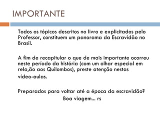 IMPORTANTE Todos os tópicos descritos no livro e explicitados pelo Professor, constituem um panorama da Escravidão no Brasil.  A fim de recapitular o que de mais importante ocorreu neste período da história (com um olhar especial em rela,ão aos Quilombos), preste atenção nestas  vídeo-aulas. Preparados para voltar até a época da escravidão?  Boa viagem... rs 