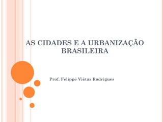 AS CIDADES E A URBANIZAÇÃO BRASILEIRA Prof. Felippe Viêtas Rodrigues 