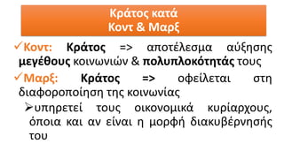 ✓Κοντ: Κράτος => αποτέλεσμα αύξησης
μεγέθους κοινωνιών & πολυπλοκότητάς τους
✓Μαρξ: Κράτος => οφείλεται στη
διαφοροποίηση της κοινωνίας
➢υπηρετεί τους οικονομικά κυρίαρχους,
όποια και αν είναι η μορφή διακυβέρνησής
του
Κράτος κατά
Κοντ & Μαρξ
 