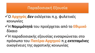 ✓Ο Αρχηγός δεν εκλέγεται π.χ. φυλετικές
κοινωνίες
✓Η Νομιμότητά του προέρχεται από το Εθιμικό
δίκαιο
✓Η παραδοσιακής εξουσίας ενσαρκώνεται στο
πρόσωπο του Πατέρα-Αρχηγού π.χ εκτεταμένες
οικογένειες της αγροτικής κοινωνίας
Παραδοσιακή Εξουσία
 