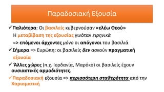✓Παλιότερα: Οι βασιλείς κυβερνούσαν «ελέω Θεού»
Η μεταβίβαση της εξουσίας γινόταν ειρηνικά
=> επόμενοι άρχοντες μόνο οι απόγονοι του βασιλιά
✓Σήμερα => Ευρώπη: οι βασιλείς δεν ασκούν πραγματική
εξουσία
✓‘Άλλες χώρες (π.χ. Ιορδανία, Μαρόκο) οι βασιλείς έχουν
ουσιαστικές αρμοδιότητες.
✓Παραδοσιακή εξουσία => περισσότερη σταθερότητα από την
Χαρισματική
Παραδοσιακή Εξουσία
 