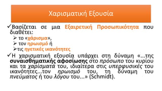 Χαρισματική Εξουσία
✓Βασίζεται σε μια Εξαιρετική Προσωπικότητα που
διαθέτει:
➢ το «χάρισμα»,
➢ τον ηρωισμό ή
➢τις ηγετικές ικανότητες
✓Η χαρισματική εξουσία υπάρχει στη δύναμη «...της
συναισθηματικής αφοσίωσης στο πρόσωπο του κυρίου
και τα χαρίσματά του, ιδιαίτερα στις υπερφυσικές του
ικανότητες...τον ηρωισμό του, τη δύναμη του
πνεύματος ή του λόγου του...» (Schmidt).
 