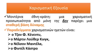 Χαρισματική Εξουσία
✓Μοντέρνα έθνη-κράτη: μια χαρισματική
προσωπικότητα από μόνη της δεν παρέχει μια
σταθερή βάση δύναμης
✓Παραδείγματα χαρισματικών ηγετών είναι:
➢ ο Τζον Φ. Κένεντυ,
➢ο Μάρτιν Λούθερ Κινγκ,
➢ο Νέλσον Μαντέλα,
➢ο Φιντέλ Κάστρο
 