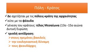 ✓Δε σχετίζεται με τις πόλεις-κράτη της αρχαιότητας
✓ούτε με τα φέουδα
✓γένεση του κράτους: τέλος Μεσαίωνα (13ο -15ο αιώνα
Δυτική Ευρώπη
✓ τριπλή αντίδραση:
➢στους ηγεμόνες βασιλείς
➢ την εκκλησιαστική δύναμη
➢ τους φεουδάρχες
Πόλη - Κράτος
 