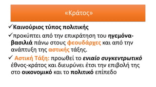 ✓Καινούριος τύπος πολιτικής
✓προκύπτει από την επικράτηση του ηγεμόνα-
βασιλιά πάνω στους φεουδάρχες και από την
ανάπτυξη της αστικής τάξης.
✓ Αστική Τάξη: προωθεί το ενιαίο συγκεντρωτικό
έθνος-κράτος και διευρύνει έτσι την επιβολή της
στο οικονομικό και το πολιτικό επίπεδο
«Κράτος»
 