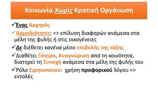 ✓Ένας Αρχηγός
✓Αρμοδιότητες: => επίλυση διαφορών ανάμεσα στα
μέλη της φυλής ή στις οικογένειες
✓Δε διέθετει κανένα μέσο επιβολής της τάξης
✓Διαθέτει Γόητρο, Αναγνώριση από τη κοινότητα,
διατηρεί τη Συνοχή ανάμεσα στα μέλη της φυλής του
✓Ρόλο Ειρηνοποιού: χρήση προφορικού λόγου =>
εντολές
Κοινωνία Χωρίς Κρατική Οργάνωση
 