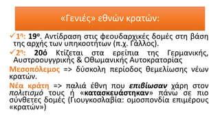 «Γενιές» εθνών κρατών:
✓1η: 19ο. Αντίδραση στις φεουδαρχικές δομές στη βάση
της αρχής των υπηκοοτήτων (π.χ. Γάλλος).
✓2η: 20ό Κτίζεται στα ερείπια της Γερμανικής,
Αυστροουγγρικής & Οθωμανικής Αυτοκρατορίας
Μεσοπόλεμος => δύσκολη περίοδος θεμελίωσης νέων
κρατών.
Νέα κράτη => παλιά έθνη που επιβίωσαν χάρη στον
πολιτισμό τους ή «κατασκευάστηκαν» πάνω σε πιο
σύνθετες δομές (Γιουγκοσλαβία: ομοσπονδία επιμέρους
«κρατών»)
 