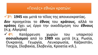 «Γενιές» εθνών κρατών:
✓3η: 1945 και μετά το τέλος της αποικιοκρατίας.
δεν προηγείται το έθνος του κράτους, αλλά το
κράτος έχει ως έργο την οικοδόμηση του έθνους
(π.χ. Αλγερία)
✓ 4η: Κατάρρευση χωρών του υπαρκτού
σοσιαλισμού από το 1989 και μετά (π.χ. Ρωσία,
Ουκρανία, Γεωργία, Λευκορωσία, Καζακστάν,
Τσεχία, Σλοβακία, Σλοβενία, Κροατία κτλ.).
 