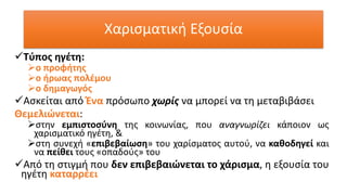 Χαρισματική Εξουσία
✓Τύπος ηγέτη:
➢ο προφήτης
➢ο ήρωας πολέμου
➢ο δημαγωγός
✓Ασκείται από Ένα πρόσωπο χωρίς να μπορεί να τη μεταβιβάσει
Θεμελιώνεται:
➢στην εμπιστοσύνη της κοινωνίας, που αναγνωρίζει κάποιον ως
χαρισματικό ηγέτη, &
➢στη συνεχή «επιβεβαίωση» του χαρίσματος αυτού, να καθοδηγεί και
να πείθει τους «οπαδούς» του
✓Από τη στιγμή που δεν επιβεβαιώνεται το χάρισμα, η εξουσία του
ηγέτη καταρρέει
 