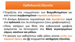 ✓Στηρίζεται στη «νομιμότητα» των θεσμοθετημένων και
από κοινού συμφωνημένων νομικών ρυθμίσεων
✓Η δύναμη βρίσκεται περισσότερο στα «γραφεία» παρά
στα πρόσωπα που τα στελεχώνουν (τους γραφειοκράτες).
Όσοι κατέχουν μια θέση στα κυβερνητικά γραφεία
αναμένεται να λειτουργούν στη βάση συγκεκριμένων
νόμων, κανόνων και ρόλων.
✓Η άσκηση των καθηκόντων κάθε ρόλου γίνεται εντός των
νόμιμων ορίων, και δε συγχωρείται κατάχρηση εξουσίας.
Ορθολογική Εξουσία
 