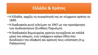 Ελλάδα & Κράτος
• Η Ελλάδα, αρχίζει τη συγκρότησή της σε σύγχρονο κράτος το
1830.
• Η διαδικασία αυτή τελείωσε το 1947 με την προσάρτηση
των Δωδεκανήσων (Συνθήκη Παρισίων).
• Η διαδικασία δημιουργίας κρατών συνεχίζεται σε πολλά
μέρη του κόσμου, ενώ υπάρχουν ακόμη έθνη που
διεκδικούν την εδαφική και κρατική τους υπόσταση (π.χ.
Παλαιστίνη)
 