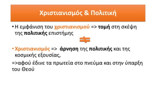 Χριστιανισμός & Πολιτική
• Η εμφάνιση του χριστιανισμού => τομή στη σκέψη
της πολιτικής επιστήμης
• Χριστιανισμός => άρνηση της πολιτικής και της
κοσμικής εξουσίας,
=>αφού έδινε τα πρωτεία στο πνεύμα και στην ύπαρξη
του Θεού
 