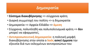Δημοκρατία
• Σύστημα διακυβέρνησης => σύγχρονα κράτη
• Διαρκή συμμετοχή του πολίτη => η δημοκρατία
• Δημοκρατία => Αρχαία Ελλάδα => άμεση
• Σύγχρονα, πολυπληθή και πολυπολιτισμικά κράτη => δεν
μπορεί να εφαρμοστεί,
• Αντιπροσωπευτική Δημοκρατία: η πολιτική μορφή
διακυβέρνησης στην οποία ο λαός ασκεί έμμεσα την
εξουσία διά των εκλεγμένων αντιπροσώπων του
 