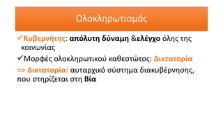 Ολοκληρωτισμός
✓Κυβερνήτης: απόλυτη δύναμη &ελέγχο όλης της
κοινωνίας
✓Μορφές ολοκληρωτικού καθεστώτος: Δικτατορία
=> Δικτατορία: αυταρχικό σύστημα διακυβέρνησης,
που στηρίζεται στη Βία
 